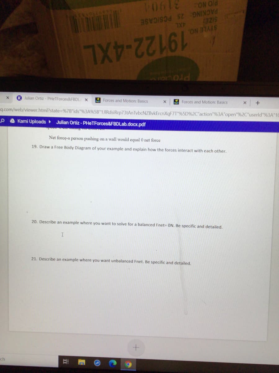 31904
PACKING: 25 PCS/CASE
BZIS
ON Old
4XL
STYLE NO.
19122-4XL
Prova
Forces and Motion: Basics
A Forces and Motion: Basics
O Julian Ortiz - PHeTForces&FBDLa
q.com/web/viewer.html?state%=9%7B"ids"%3A%5B"1JIRdsiRrp73tAnTvbcNZBvkErcnXqF7T"%5D%2C"action"%3A"open"9%2C"userld"%3A"10
Julian Ortiz - PHeTForces&FBDLab.docx.pdf
O A Kami Uploads
Net force-a person pushing on a wall would equal 0 net force
19. Draw a Free Body Diagram of your example and explain how the forces interact with each other.
20. Describe an example where you want to solve for a balanced Fnet= ON. Be specific and detailed.
21. Describe an example where you want unbalanced Fnet. Be specific and detailed.
ch
