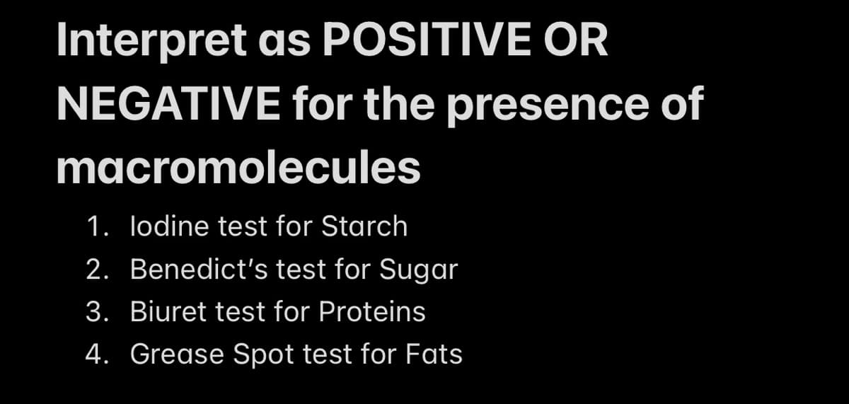 Interpret as POSITIVE OR
NEGATIVE for the presence of
macromolecules
1.
lodine test for Starch
2.
Benedict's test for Sugar
3. Biuret test for Proteins
4. Grease Spot test for Fats