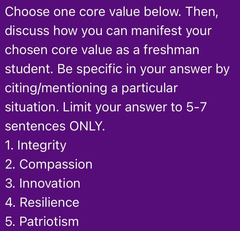 Choose one core value below. Then,
discuss how you can manifest your
chosen core value as a freshman
student. Be specific in your answer by
citing/mentioning a particular
situation. Limit your answer to 5-7
sentences ONLY.
1. Integrity
2. Compassion
3. Innovation
4. Resilience
5. Patriotism