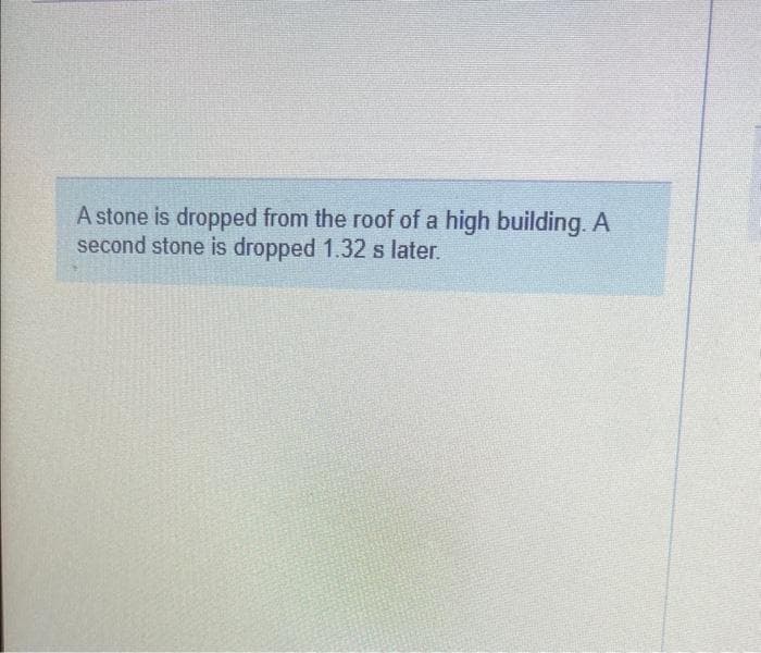 A stone is dropped from the roof of a high building. A
second stone is dropped 1.32 s later.