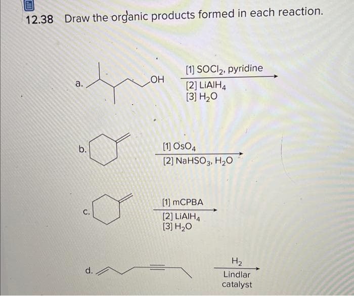 12.38 Draw the organic products formed in each reaction.
a.
b.
C.
d. A
LOH
[1] SOCI2, pyridine
[2] LIAIH4
[3] H₂O
[1] OSO4
[2] NaHSO3, H₂O
[1] MCPBA
[2] LIAIH4
[3] H₂O
H₂
Lindlar
catalyst