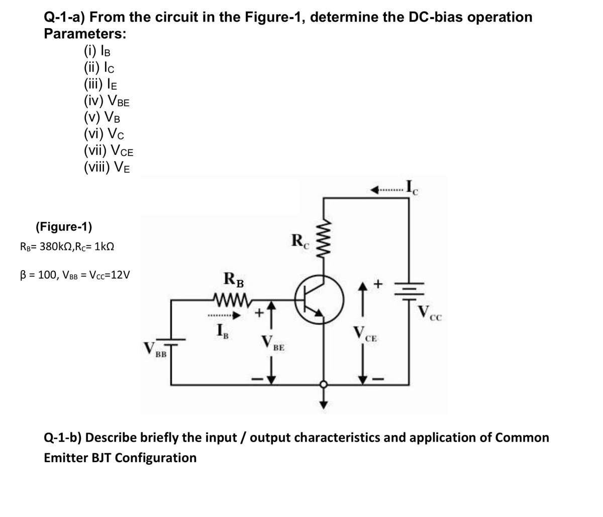 Q-1-a) From the circuit in the Figure-1, determine the DC-bias operation
Parameters:
(i) IB
(ii) Ic
(iii) le
(iv) VBE
(v) VB
(vi) Vc
(vii) VCE
(viii) Ve
(Figure-1)
Re
RB= 380kN,Rc= 1kN
B = 100, VBB = Vcc=12V
RB
ВЕ
BB
Q-1-b) Describe briefly the input / output characteristics and application of Common
Emitter BJT Configuration
ww
