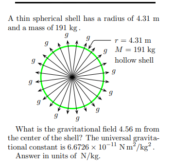 A thin spherical shell has a radius of 4.31 m
and a mass of 191 kg.
-r = 4.31 m
M = 191 kg
hollow shell
What is the gravitational field 4.56 m from
the center of the shell? The universal gravita-
tional constant is 6.6726 x 10-11 N m²/kg².
Answer in units of N/kg.
