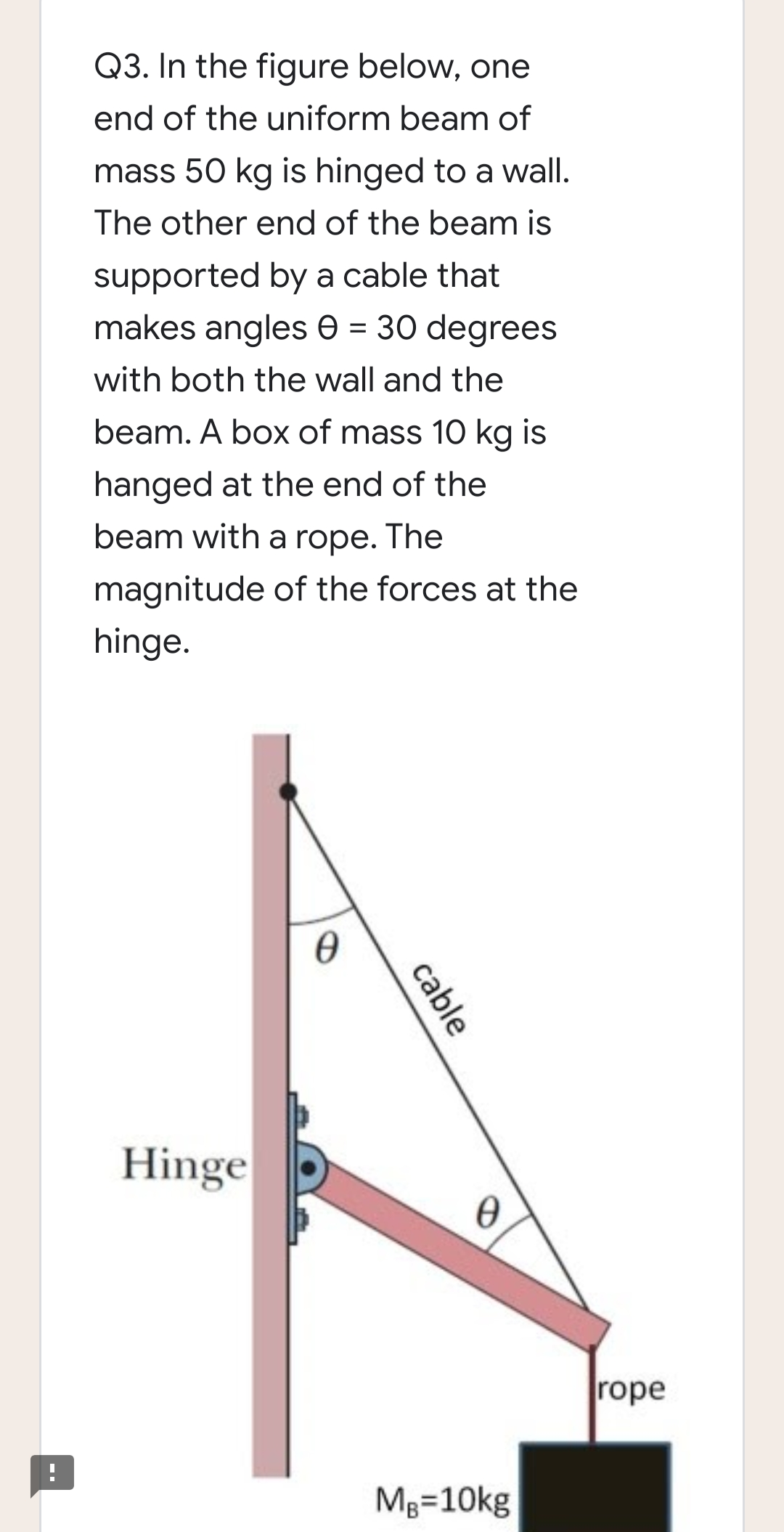 Q3. In the figure below, one
end of the uniform beam of
mass 50 kg is hinged to a wall.
The other end of the beam is
supported by a cable that
makes angles e = 30 degrees
with both the wall and the
beam. A box of mass 10 kg is
hanged at the end of the
beam with a rope. The
magnitude of the forces at the
hinge.
Hinge
rope
Mg=10kg
cable
-.
