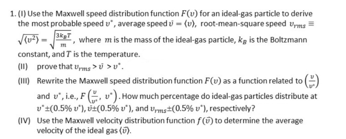 1. (1) Use the Maxwell speed distribution function F(v) for an ideal-gas particle to derive
the most probable speed v*, average speed u = (v), root-mean-square speed vyms =
V(u2) = 3K5", where mis the mass of the ideal-gas particle, kg is the Boltzmann
m
constant, and T is the temperature.
(1I) prove that Vrms >i >v*.
(III) Rewrite the Maxwell speed distribution function F(v) as a function related to
and v*, i.e., F (, v*). How much percentage do ideal-gas particles distribute at
v*±(0.5% v*), v±(0.5% v*), and vms±(0.5% v*), respectively?
(IV) Use the Maxwell velocity distribution function f (T) to determine the average
velocity of the ideal gas (ī).
