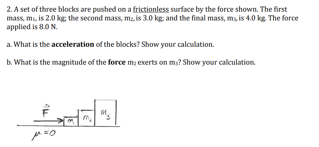 2. A set of three blocks are pushed on a frictionless surface by the force shown. The first
mass, m₁, is 2.0 kg; the second mass, m2, is 3.0 kg; and the final mass, m3, is 4.0 kg. The force
applied is 8.0 N.
a. What is the acceleration of the blocks? Show your calculation.
b. What is the magnitude of the force m2 exerts on m3? Show your calculation.
M8