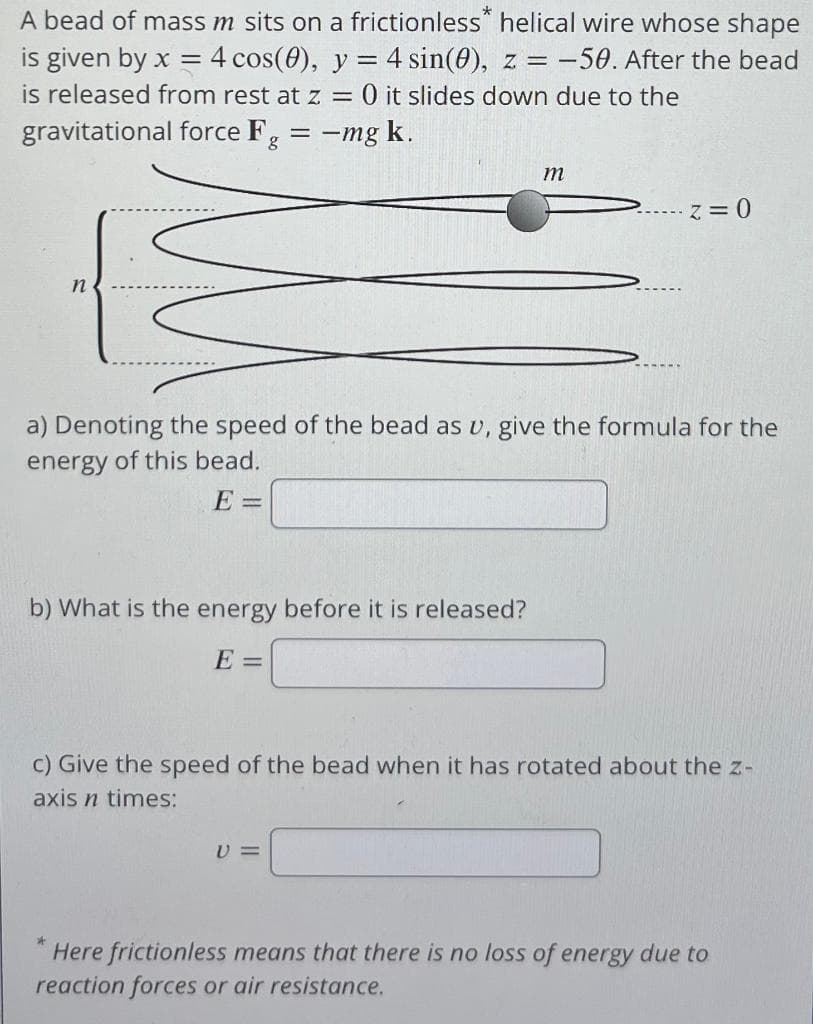 A bead of mass m sits on a frictionless helical wire whose shape
is given by x = 4 cos(0), y = 4 sin(0), z = -50. After the bead
is released from rest at z = 0 it slides down due to the
gravitational force Fg =
= -mg k.
b) What is the energy before it is released?
E =
a) Denoting the speed of the bead as u, give the formula for the
energy of this bead.
E=
*
m
V=
Z=0
c) Give the speed of the bead when it has rotated about the z-
axis n times:
Here frictionless means that there is no loss of energy due to
reaction forces or air resistance.
