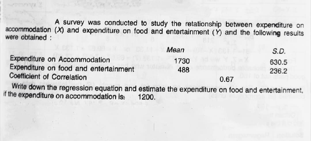 A survey was conducted to study the retationship between expenditure on
accommodation (X) and expenditure on food and entertainment (Y) and the following results
were obtained:
Mean
S.D.
Expenditure on Accommodation
Expenditure on food and entertainment
Coefficient of Correlation
1730
488
630.5
236.2
0.67
Write down the regression equation and estimate the expenditure on food and entertainment,
if the expenditure on accommodation is:
1200.
