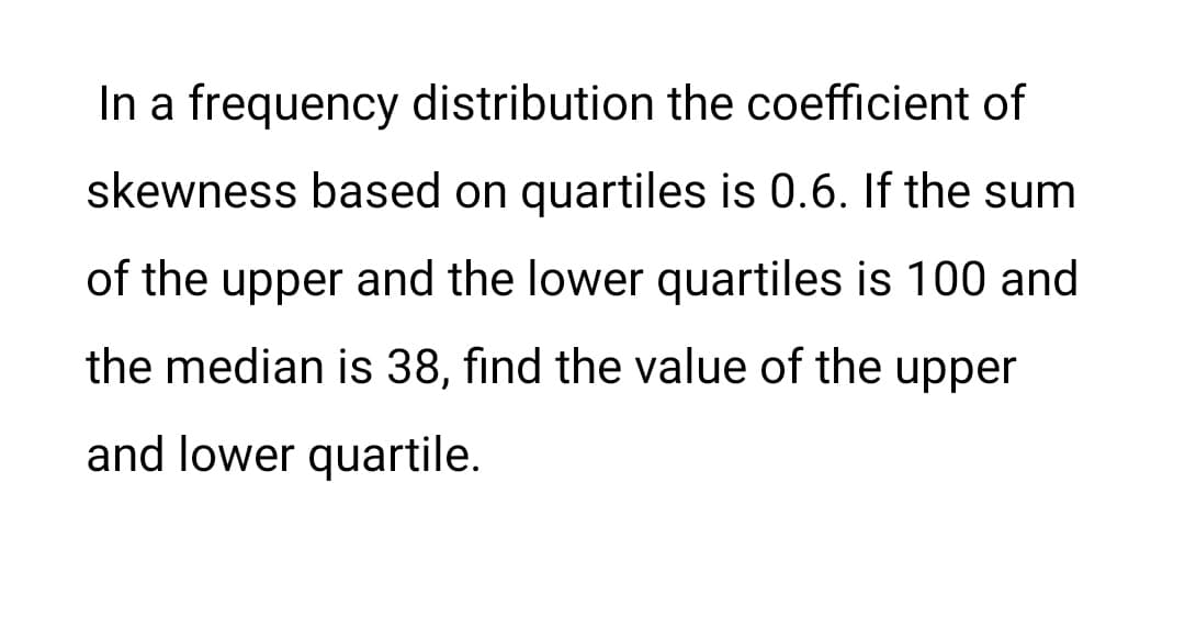 In a frequency distribution the coefficient of
skewness based on quartiles is 0.6. If the sum
of the upper and the lower quartiles is 100 and
the median is 38, find the value of the upper
and lower quartile.
