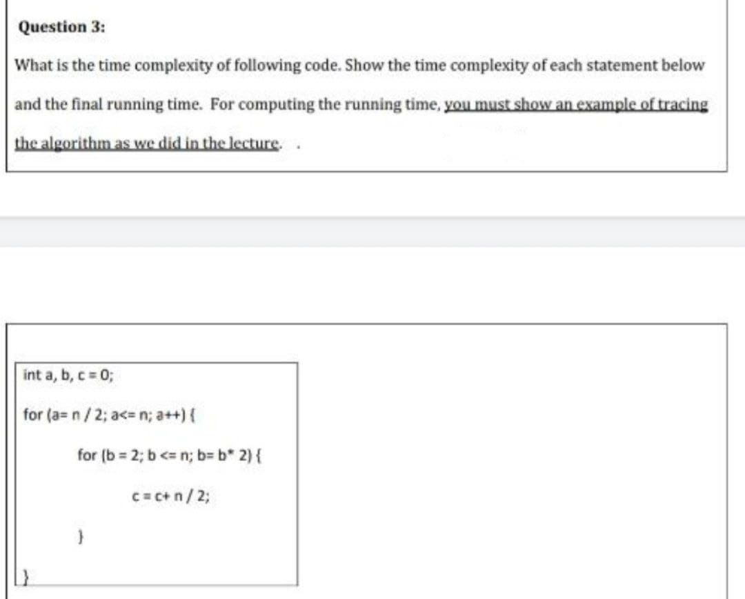 Question 3:
What is the time complexity of following code. Show the time complexity of each statement below
and the final running time. For computing the running time, you must show an example of tracing
the algorithm as we did in the lecture.
int a, b, c 0;
for (a= n/2; a<= n; a++){
for (b = 2; b <= n; b= b* 2) {
C= C+ n/ 2;
