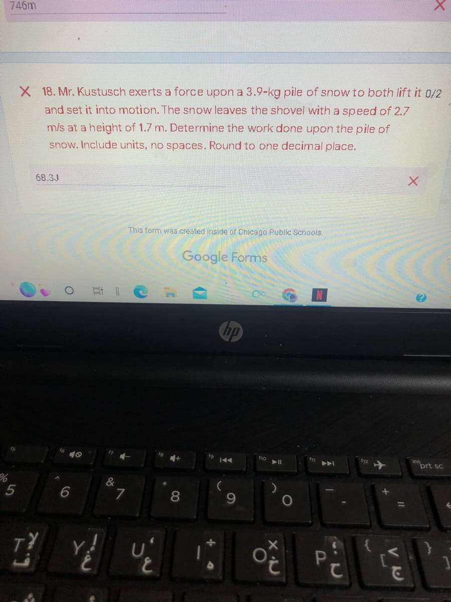 746m
X 18. Mr. Kustusch exerts a force upon a 3.9-kg pile of snow to both lift it 0/2
and set it into motion. The snow leaves the shovel with a speed of 2.7
m/s at a height of 1.7 m. Determine the work done upon the pile of
snow. Include units, no spaces. Round to one decimal place.
68.3J
X
This form was created
Chicago blic Schools.
%
5
7
2
O
16
6
E ||
=
17 4-
&
7
C
U
E
8
Google Forms
hp
fg
IKAA
fio
▶11
O
XU
O
fi
P
f12
Y
U
VU
C
insprt sc
