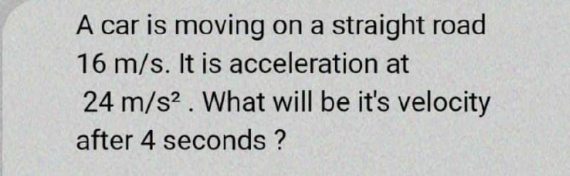 A car is moving on a straight road
16 m/s. It is acceleration at
24 m/s? . What will be it's velocity
after 4 seconds ?
