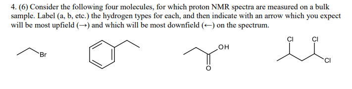 4. (6) Consider the following four molecules, for which proton NMR spectra are measured on a bulk
sample. Label (a, b, etc.) the hydrogen types for each, and then indicate with an arrow which you expect
will be most upfield (→) and which will be most downfield (–) on the spectrum.
но
Br
'CI
