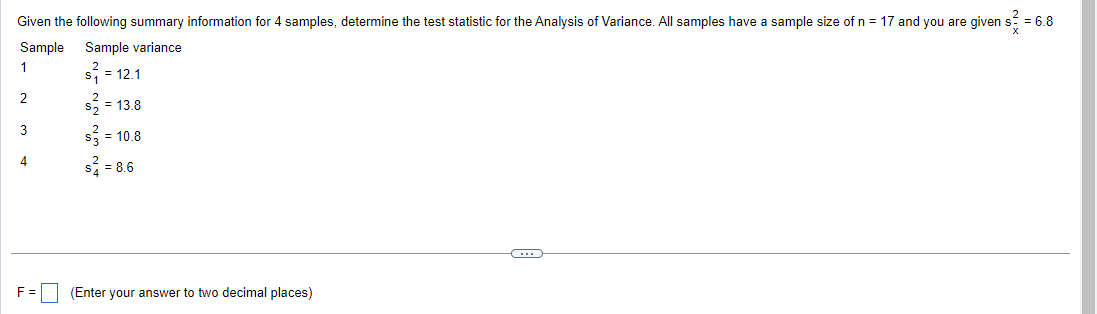 Given the following summary information for 4 samples, determine the test statistic for the Analysis of Variance. All samples have a sample size of n = 17 and you are given s² = 6.8
Sample
Sample variance
1
s₁ = 12.1
= 13.8
= 10.8
2
3
s = 8.6
F = (Enter your answer to two decimal places)