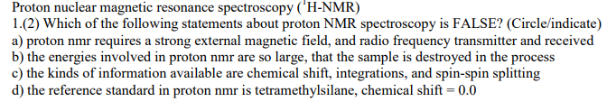 Proton nuclear magnetic resonance spectroscopy ('H-NMR)
1.(2) Which of the following statements about proton NMR spectroscopy is FALSE? (Circle/indicate)
a) proton nmr requires a strong external magnetic field, and radio frequency transmitter and received
b) the energies involved in proton nmr are so large, that the sample is destroyed in the process
c) the kinds of information available are chemical shift, integrations, and spin-spin splitting
d) the reference standard in proton nmr is tetramethylsilane, chemical shift = 0.0
