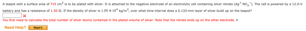A teapot with a surface area of 715 cm² is to be plated with silver. It is attached to the negative electrode of an electrolytic cell containing silver nitrate (Ag™ NO,). The cell is powered by a 12.0-V
battery and has a resistance of 1.50 Q. If the density of silver is 1.05 × 10“ kg/m³, over what time interval does a 0.133-mm layer of silver build up on the teapot?
You first need to calculate the total number of silver atoms contained in the plated volume of silver. Note that the nitrate ends up on the other electrode. h
Need Help?
Read It
