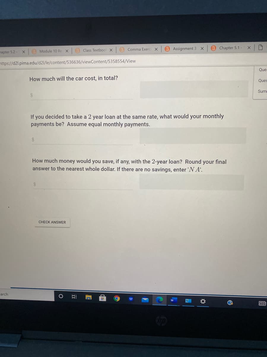 B Class Textbool x
B Comma Exerci X
B Assignment 3 X
B Chapter 5.1
napter 5.2-
(B Module 10 Re X
nttps://d2l.pima.edu/d2l/le/content/536636/viewContent/5358554/View
Que
How much will the car cost, in total?
Ques
Sumi
If you decided to take a 2 year loan at the same rate, what would your monthly
payments be? Assume equal monthly payments.
2$
How much money would you save, if any, with the 2-year loan? Round your final
answer to the nearest whole dollar. If there are no savings, enter 'N A'.
2$
CHECK ANSWER
arch
