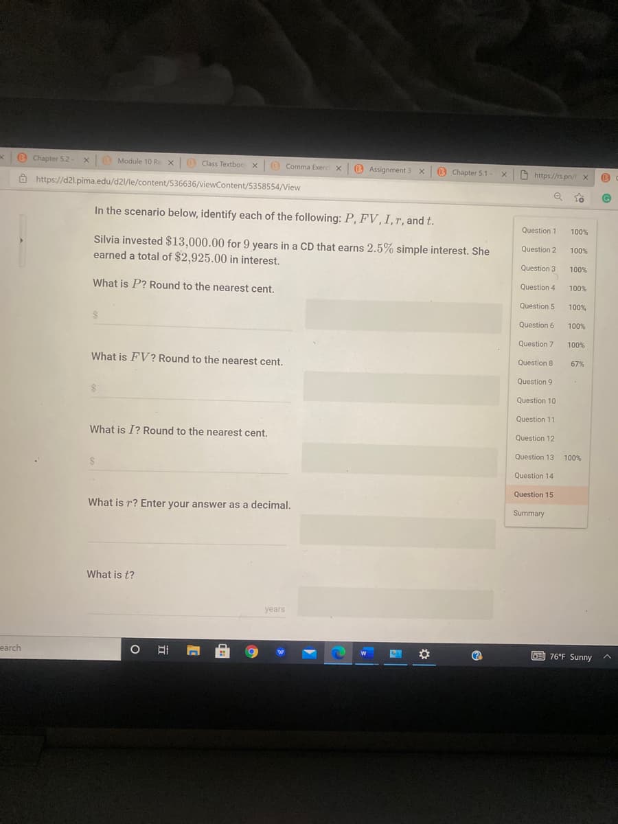 B Chapter 52- x
O Module 10 R
e x0 Class Textboo x O Comma Exerc x
O Assignment 3 x
B Chapter 5.1-
x O https://rs.pn/ x
Ô https://d2l.pima.edu/d2l/le/content/536636/viewContent/5358554/View
In the scenario below, identify each of the following: P, FV ,I, r, and t.
Question 1
100%
Silvia invested $13,000.00 for 9 years in a CD that earns 2.5% simple interest. She
earned a total of $2,925.00 in interest.
Question 2
100%
Question 3
100%
Question 4
100%
What is P? Round to the nearest cent.
Question 5
100%
Question 6
100%
Question 7
100%
What is FV? Round to the nearest cent.
Question 8
67%
Question 9
Question 10
Question 11
What is I? Round to the nearest cent.
Question 12
Question 13
100%
Question 14
Question 15
What is r? Enter your answer as a decimal.
Summary
What is t?
years
earch
O) 76°F Sunny
