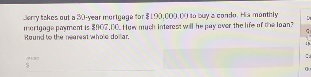Jerry takes out a 30-year mortgage for $190,000.00 to buy a condo. His monthly
mortgage payment is $907.00. How much interest will he pay over the life of the loan?
Round to the nearest whole dollar.
Qi
Qu
Qu
Qu
Interest
24
Qu
