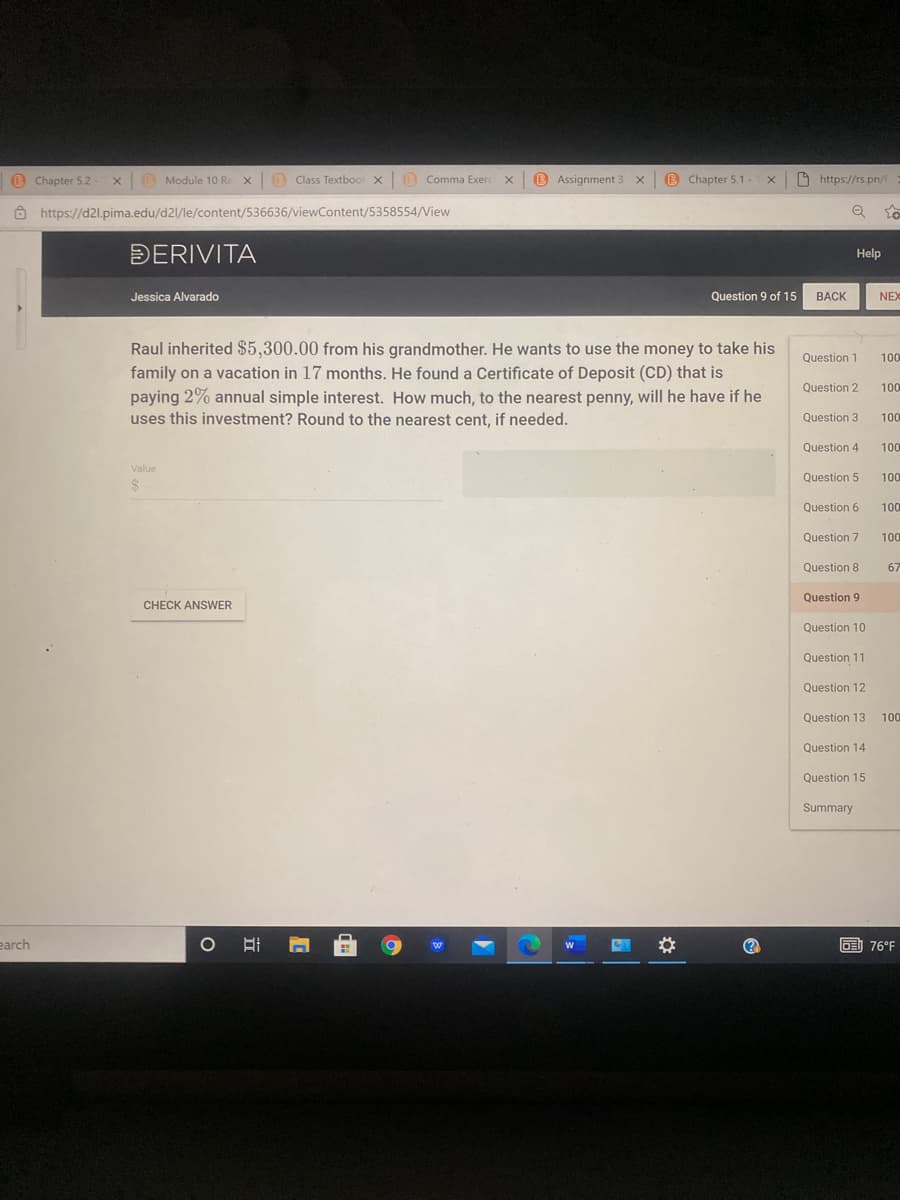 B
Chapter 5.2-
xO Module 10 Re x B Class Textbool x0 Comma Exerc x
B Assignment 3
B Chapter 5.1-
O https://rs.pn/
Ô https://d2l.pima.edu/d21/le/content/536636/viewContent/5358554/View
Q to
DERIVITA
Help
Jessica Alvarado
Question 9 of 15
BACK
NEX
Raul inherited $5,300.00 from his grandmother. He wants to use the money to take his
family on a vacation in 17 months. He found a Certificate of Deposit (CD) that is
paying 2% annual simple interest. How much, to the nearest penny, will he have if he
uses this investment? Round to the nearest cent, if needed.
Question 1
100
Question 2
100
Question 3
100
Question 4
100
Value
Question 5
100
Question 6
100
Question 7
100
Question 8
67
Question 9
CHECK ANSWER
Question 10
Question 11
Question 12
Question 13
100
Question 14
Question 15
Summary
earch
(?
D76°F

