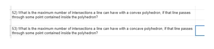 52) What is the maximum number of intersections a line can have with a convex polyhedron, if that line passes
through some point contained inside the polyhedron?
53) What is the maximum number of intersections a line can have with a concave polyhedron, if that line passes
through some point contained inside the polyhedron?
