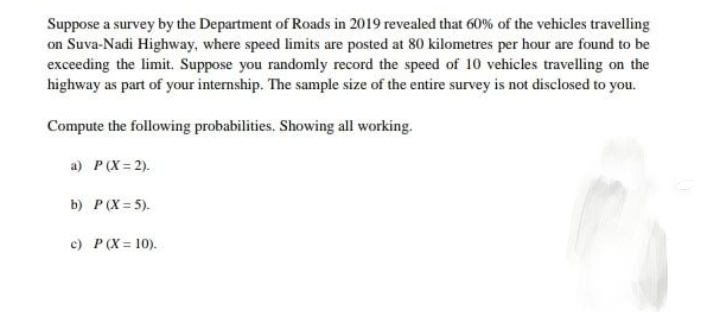 Suppose a survey by the Department of Roads in 2019 revealed that 60% of the vehicles travelling
on Suva-Nadi Highway, where speed limits are posted at 80 kilometres per hour are found to be
exceeding the limit. Suppose you randomly record the speed of 10 vehicles travelling on the
highway as part of your internship. The sample size of the entire survey is not disclosed to you.
Compute the following probabilities. Showing all working.
a) P(X = 2).
b) P (X = 5).
c) P (X= 10).
