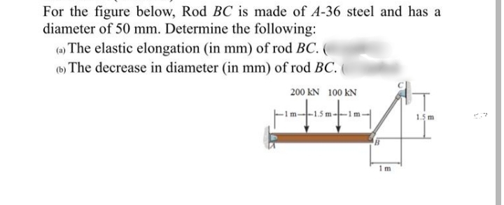 For the figure below, Rod BC is made of A-36 steel and has a
diameter of 50 mm. Determine the following:
(a) The elastic elongation (in mm) of rod BC. (
(b) The decrease in diameter (in mm) of rod BC.
200 kN 100 kN
1.5 m
