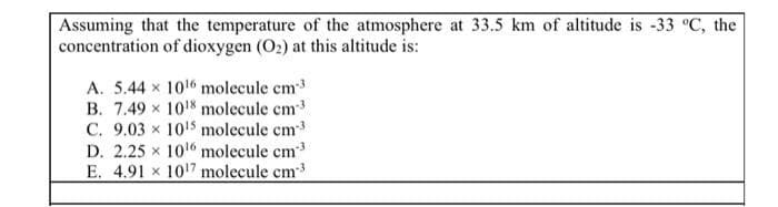 Assuming that the temperature of the atmosphere at 33.5 km of altitude is -33 °C, the
concentration of dioxygen (O2) at this altitude is:
A. 5.44 x 1016 molecule cm3
B. 7.49 x 1018 molecule cm
C. 9.03 x 10'5 molecule em
D. 2.25 x 1016 molecule cm
E. 4.91 x 1017 molecule cm
