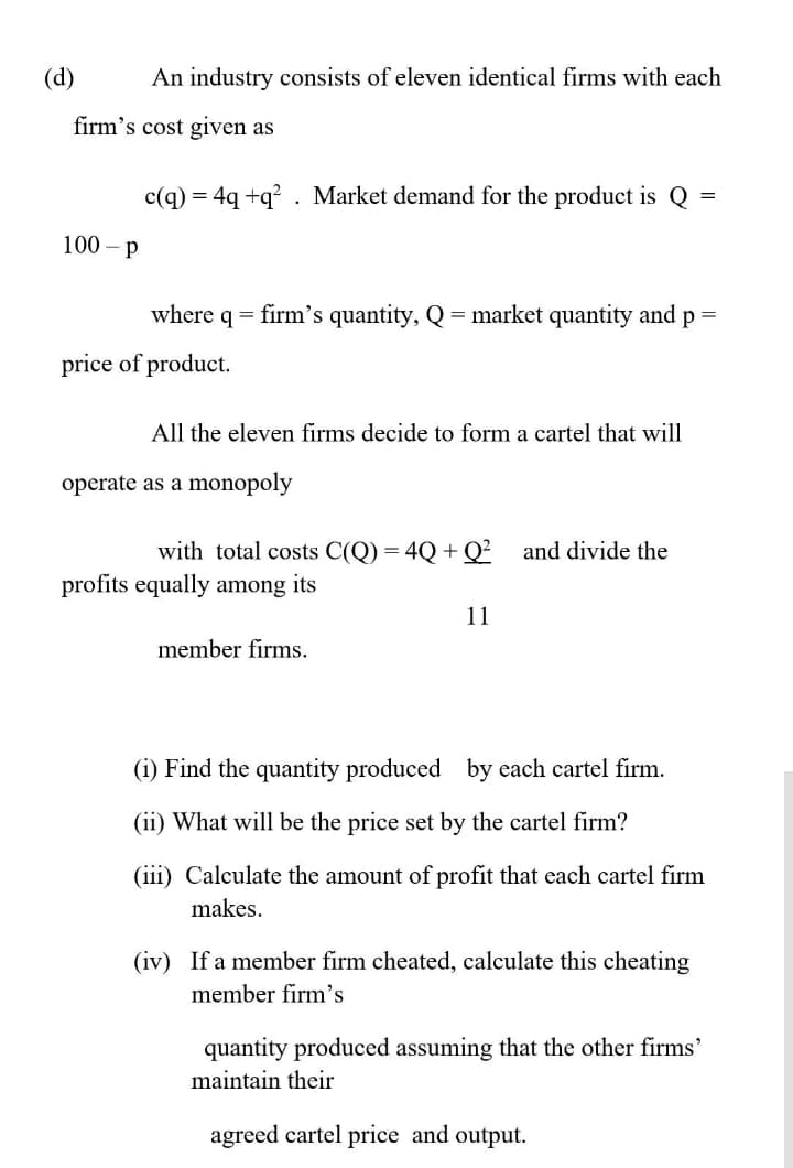 (d)
An industry consists of eleven identical firms with each
firm's cost given as
c(q)
= 4q +q? . Market demand for the product is Q
100 - p
where
= firm's quantity, Q = market quantity and
p =
price of product.
All the eleven firms decide to form a cartel that will
operate as a monopoly
with total costs C(Q) = 4Q + Q²
and divide the
profits equally among its
11
member firms.
(i) Find the quantity produced by each cartel firm.
(ii) What will be the price set by the cartel firm?
(iii) Calculate the amount of profit that each cartel firm
makes.
(iv) If a member firm cheated, calculate this cheating
member firm's
quantity produced assuming that the other firms'
maintain their
agreed cartel price and output.
