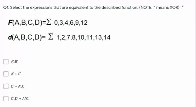 Q1: Select the expressions that are equivalent to the described function. (NOTE: ^ means XOR)
F(A,B,C,D)=E 0,3,4,6,9,12
d(A,B,C,D)= E 1,2,7,8,10,11,13,14
A.B
A'+C'
D'+ A'.C
C.D' +A°C
