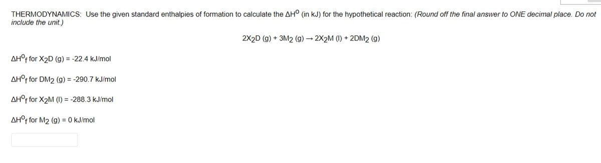 THERMODYNAMICS: Use the given standard enthalpies of formation to calculate the AH° (in kJ) for the hypothetical reaction: (Round off the final answer to ONE decimal place. Do not
include the unit.)
2X2D (g) + 3M2 (g) → 2X2M (1) + 2DM2 (g)
AH°F for X2D (g) = -22.4 kJ/mol
AH°F for DM2 (g) = -290.7 kJ/mol
AH°F for X2M (I) = -288.3 kJ/mol
AH°F for M2 (g) = 0 kJ/mol
