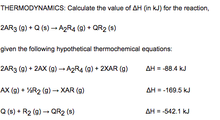 THERMODYNAMICS: Calculate the value of AH (in kJ) for the reaction,
2AR3 (g) + Q (s) → A2R4 (9) + QR2 (s)
given the following hypothetical thermochemical equations:
2AR3 (9) + 2AX (g) → A2R4 (g) + 2XAR (g)
AH = -88.4 kJ
AX (g) + ½R2 (g) → XAR (g)
AH = -169.5 kJ
Q (s) + R2 (9) → QR2 (s)
AH = -542.1 kJ
