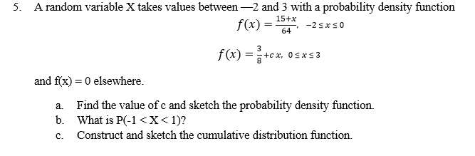 5. A random variable X takes values between –2 and 3 with a probability density function
15+x
f(x) =
-2 sxs0
64
f(x) =
3
+c x, OsxS3
and f(x) = 0 elsewhere.
Find the value of c and sketch the probability density function.
b. What is P(-1<X<1)?
a.
с.
Construct and sketch the cumulative distribution function.
