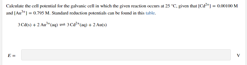 Calculate the cell potential for the galvanic cell in which the given reaction occurs at 25 °C, given that [Cd²+] = 0.00100 M
and [Au*] = 0.795 M. Standard reduction potentials can be found in this table.
3 Cd(s) + 2 Au³+(aq) =3 Cd²+(aq) + 2 Au(s)
E =
V
