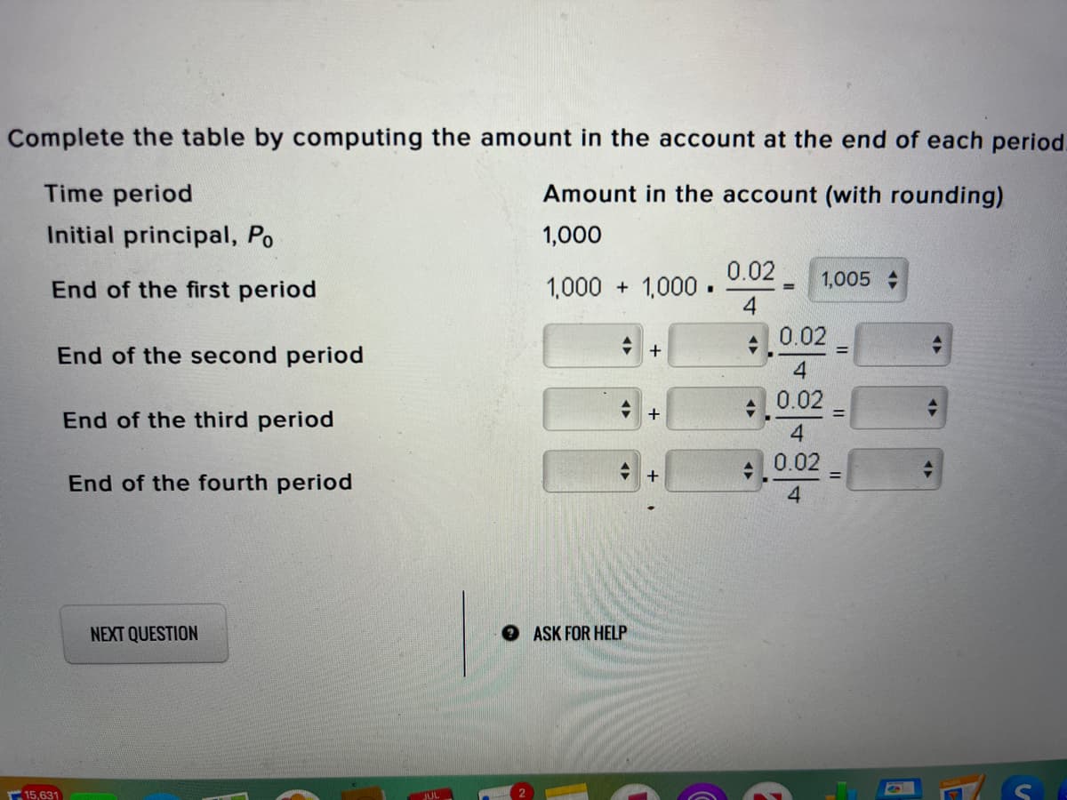 Complete the table by computing the amount in the account at the end of each period.
Time period
Amount in the account (with rounding)
Initial principal, Po
1,000
0.02
1,000 + 1,000.
1,005
End of the first period
: 0.02
End of the second period
0.02
End of the third period
0.02
+
End of the fourth period
4.
NEXT QUESTION
OASK FOR HELP
15,631
