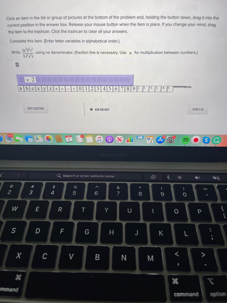 Click an item in the list or group of pictures at the bottom of the problem and, holding the button down, drag it into the
correct position in the answer box. Release your mouse button when the item is place. If you change your mind, drag
the item to the trashcan. Click the trashcan to clear all your answers.
Complete this item. (Enter letter variables in alphabetical order.)
Write
8x'y'z
using no denominator. (fraction line is necessary. Use x for multiplication between numbers.)
2.
ble
3 456789? 3 3 |1 |4
a
NEXT QUESTION
O ASK FOR HELP
TURN IT IN
MacBook Pro
Q Search or enter website name
@
#3
$
&
2
3
4
5
8
W
E
R
Y
U
{
G
H
J
K
L
C
V
N
M
mmand
command
option
....
* CO
B
