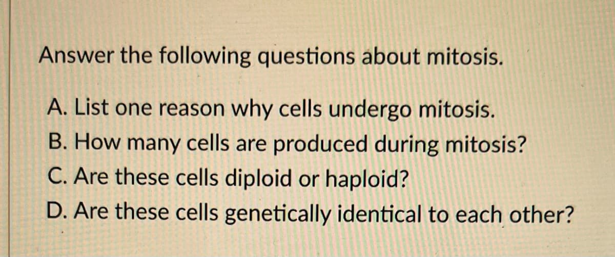 Answer the following questions about mitosis.
A. List one reason why cells undergo mitosis.
B. How many cells are produced during mitosis?
C. Are these cells diploid or haploid?
D. Are these cells genetically identical to each other?
