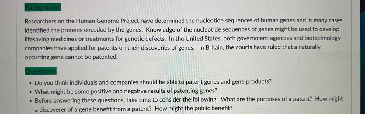 Background:
Researchers on the Human Genome Project have determined the nucleotide sequences of human genes and in many cases
identified the proteins encoded by the genes. Knowledge of the nucleotide sequences of genes might be used to develop
lifesaving medicines or treatments for genetic defects. In the United States, both government agencies and biotechnology
companies have applied for patents on their discoveries of genes. In Britain, the courts have ruled that a naturally
occurring gene cannot be patented.
Questions:
• Do you think individuals and companies should be able to patent genes and gene products?
• What might be some positive and negative results of patenting genes?
• Before answering these questions, take time to consider the following: What are the purposes of a patent? How might
a discoverer of a gene benefit from a patent? How might the public benefit?