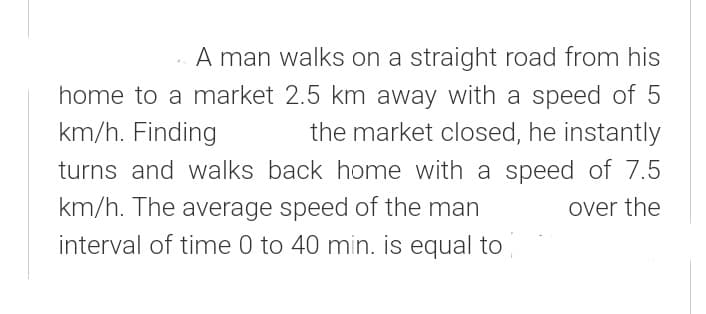 . A man walks on a straight road from his
home to a market 2.5 km away with a speed of 5
km/h. Finding
the market closed, he instantly
turns and walks back home with a speed of 7.5
km/h. The average speed of the man
interval of time 0 to 40 min. is equal to
over the
