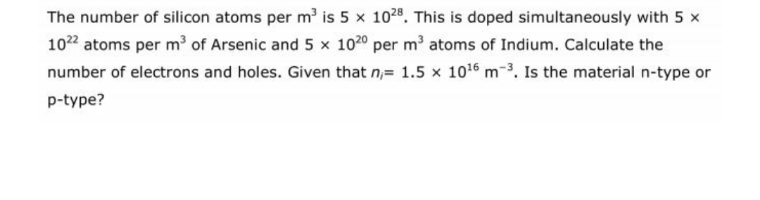 The number of silicon atoms per m' is 5 x 1028. This is doped simultaneously with 5 x
1022 atoms per m' of Arsenic and 5 x 1020 per m' atoms of Indium. Calculate the
number of electrons and holes. Given that n,= 1.5 x 1016 m-3. Is the material n-type or
p-type?
