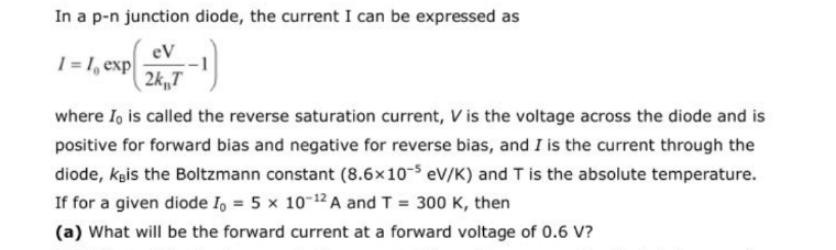 In a p-n junction diode, the current I can be expressed as
eV
1= 1, exp
( 2k„T
where I, is called the reverse saturation current, V is the voltage across the diode and is
positive for forward bias and negative for reverse bias, and I is the current through the
diode, køis the Boltzmann constant (8.6x10- eV/K) and T is the absolute temperature.
If for a given diode I, = 5 x 10-12 A and T = 300 K, then
(a) What will be the forward current at a forward voltage of 0.6 V?
