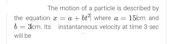 The motion of a particle is described by
15cm and
the equation x = a + bt| where a =
b = 3cm. Its
instantaneous velocity at time 3 sec
will be

