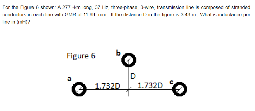 For the Figure 6 shown: A 277 -km long, 37 Hz, three-phase, 3-wire, transmission line is composed of stranded
conductors in each line with GMR of 11.99 -mm. If the distance D in the figure is 3.43 m., What is inductance per
line in (mH)?
Figure 6
a
'o
bo
D
1.732D
1.732D
0