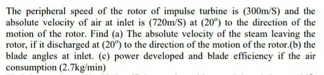 The peripheral speed of the rotor of impulse turbine is (300m/S) and the
absolute velocity of air at inlet is (720m/S) at (20°) to the direction of the
motion of the rotor. Find (a) The absolute velocity of the steam leaving the
rotor, if it discharged at (20°) to the direction of the motion of the rotor.(b) the
blade angles at inlet. (c) power developed and blade efficiency if the air
consumption (2.7kg/min)
