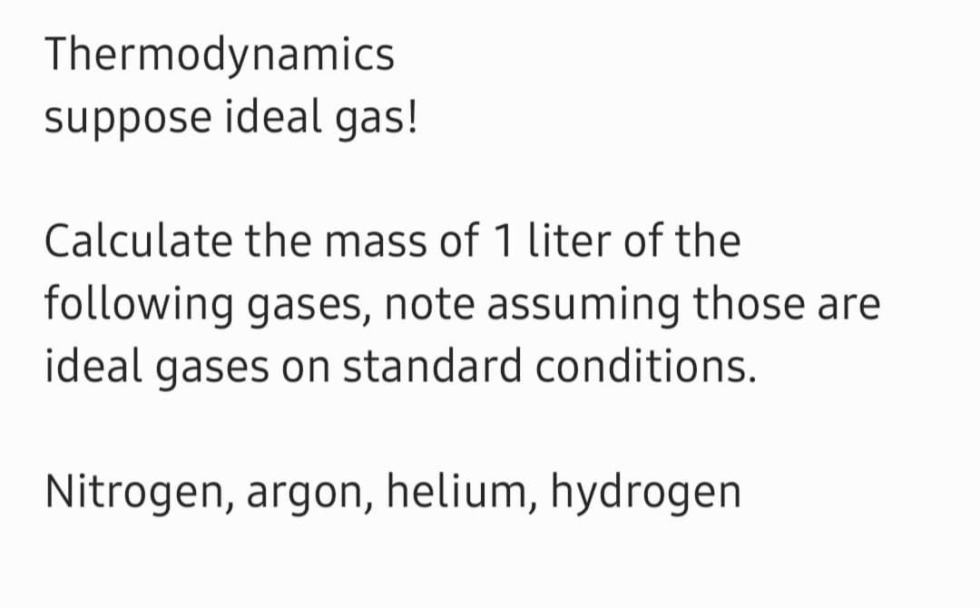 Thermodynamics
suppose ideal gas!
Calculate the mass of 1 liter of the
following gases, note assuming those are
ideal gases on standard conditions.
Nitrogen, argon, helium, hydrogen
