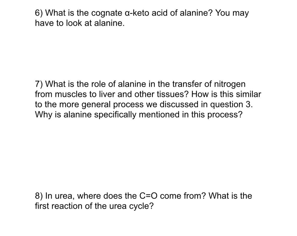 6) What is the cognate a-keto acid of alanine? You may
have to look at alanine.
7) What is the role of alanine in the transfer of nitrogen
from muscles to liver and other tissues? How is this similar
to the more general process we discussed in question 3.
Why is alanine specifically mentioned in this process?
8) In urea, where does the C=O come from? What is the
first reaction of the urea cycle?
