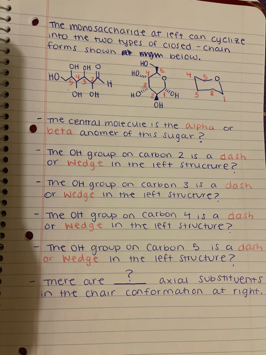 The monosaccharide at left can cyclıze
into the two types of Closed
forms shown act mgm below.
-chain
OH OH O
HO
HO
HO
4.
HO
OH
OH OH
The central molecuie is the alpha or
beta anomer of this sugar ?
The OH group on carbon 2 is
or Wedge in the left structure 2
a dash
The OH group on carbon 3 is
or wedge in the left Structure?
a dash
The OH group on carbon 4 is a dash
or wedge in the reft Structure ?
The OH group on Carbon 5
or wedge in
is a dash
the left STTU cture ?
axial Sub stituents
There are
in the chair conformation at right,
