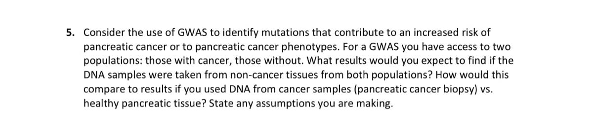 5. Consider the use of GWAS to identify mutations that contribute to an increased risk of
pancreatic cancer or to pancreatic cancer phenotypes. For a GWAS you have access to two
populations: those with cancer, those without. What results would you expect to find if the
DNA samples were taken from non-cancer tissues from both populations? How would this
compare to results if you used DNA from cancer samples (pancreatic cancer biopsy) vs.
healthy pancreatic tissue? State any assumptions you are making.
