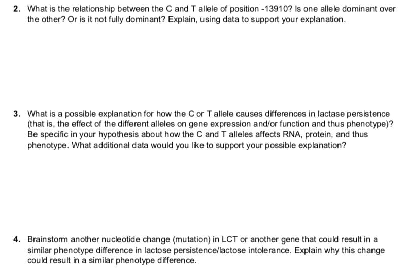 2. What is the relationship between the C and T allele of position -13910? Is one allele dominant over
the other? Or is it not fully dominant? Explain, using data to support your explanation.
3. What is a possible explanation for how the C or T allele causes differences in lactase persistence
(that is, the effect of the different alleles on gene expression and/or function and thus phenotype)?
Be specific in your hypothesis about how the C and T alleles affects RNA, protein, and thus
phenotype. What additional data would you like to support your possible explanation?
4. Brainstorm another nucleotide change (mutation) in LCT or another gene that could result in a
similar phenotype difference in lactose persistence/lactose intolerance. Explain why this change
could result in a similar phenotype difference.
