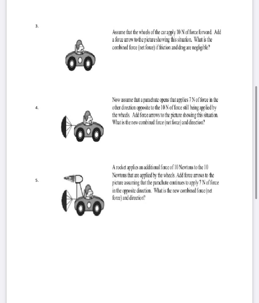 3.
Assume that the wheels of the car apply 10 N of force forward. Add
a force arrow to the pieture showing this situation. What is the
combined force (net fore) if fiction and drag are negligible?
Now assume that a parachute opens that applies 7 N of force in the
other direction opposite to the 10 N of force still being applied by
the wheels Add force arrows to the picture showing this situati on.
What is the new combined force (net force) and direction?
4.
A rocket applies an additional force of 10 Newtons to the 10
Newtons that are applied by the wheels. Add force arrOws to the
picture assuming that the parachute continues to apply 7 N of force
in the opposite direction. What is the new combined force (net
force) and direction?
5.
